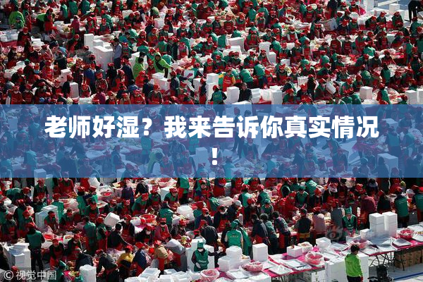 老师好湿？我来告诉你真实情况！