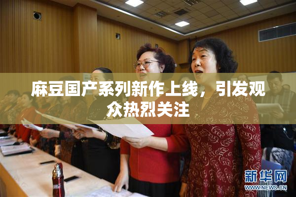 麻豆国产系列新作上线，引发观众热烈关注