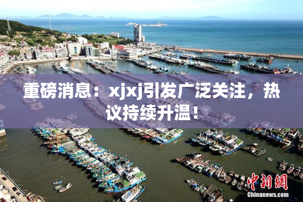 重磅消息：xjxj引发广泛关注，热议持续升温！