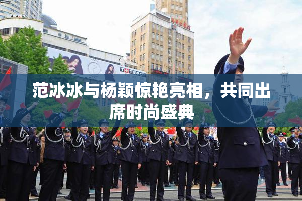 范冰冰与杨颖惊艳亮相，共同出席时尚盛典