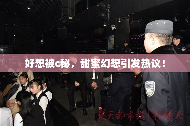 好想被c秘，甜蜜幻想引发热议！