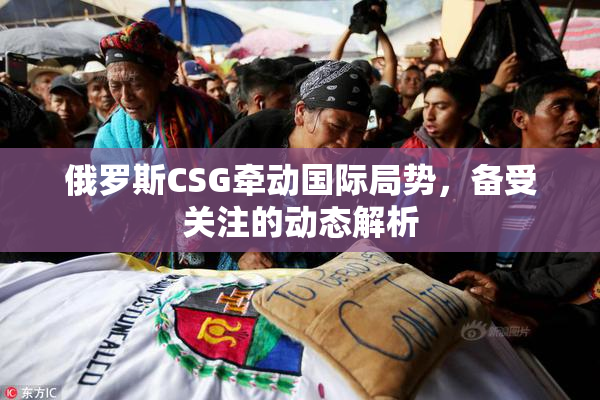 俄罗斯CSG牵动国际局势，备受关注的动态解析