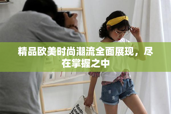 精品欧美时尚潮流全面展现，尽在掌握之中