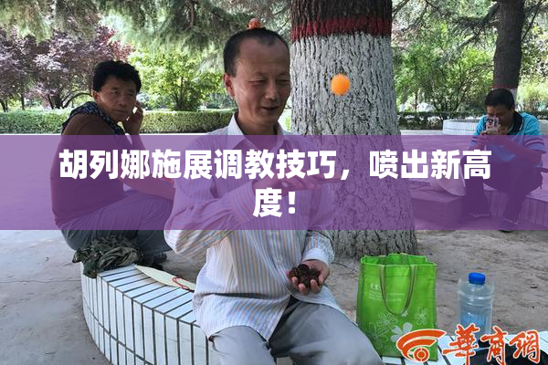 胡列娜施展调教技巧，喷出新高度！
