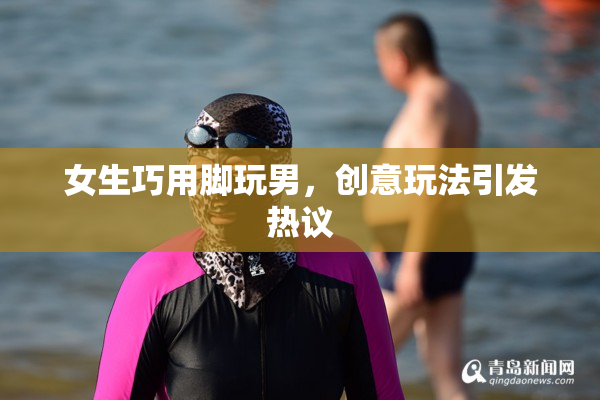 女生巧用脚玩男，创意玩法引发热议