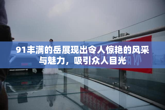 91丰满的岳展现出令人惊艳的风采与魅力，吸引众人目光
