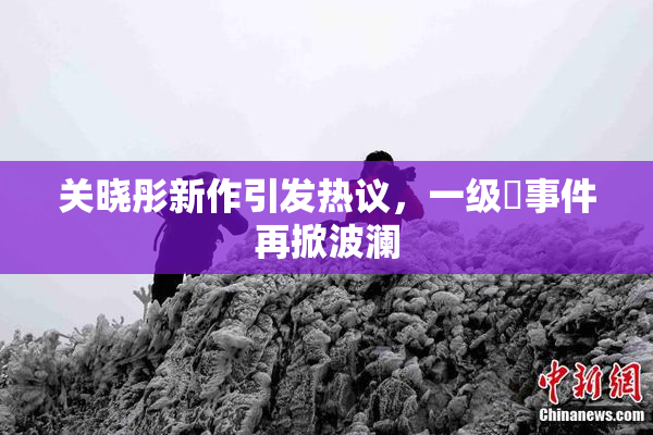 关晓彤新作引发热议，一级婬事件再掀波澜