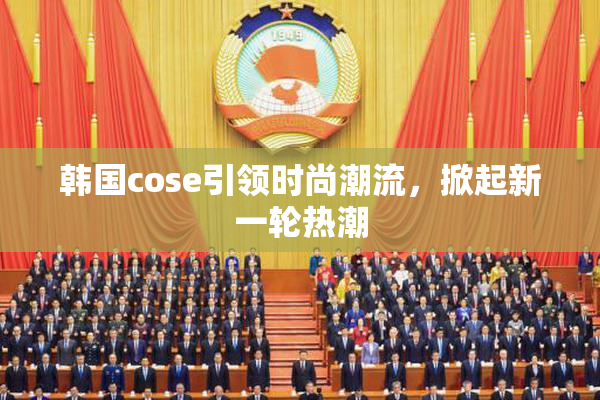 韩国cose引领时尚潮流，掀起新一轮热潮