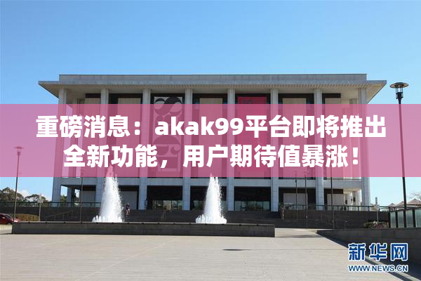 重磅消息：akak99平台即将推出全新功能，用户期待值暴涨！