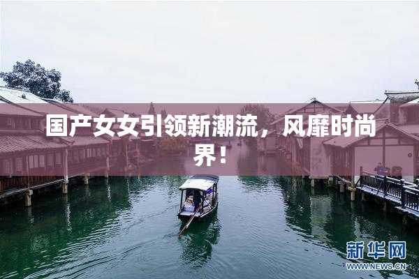 国产女女引领新潮流，风靡时尚界！