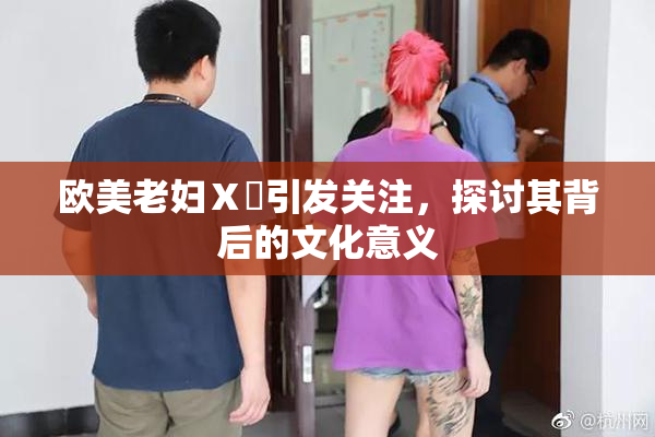 欧美老妇Ⅹ乄引发关注，探讨其背后的文化意义