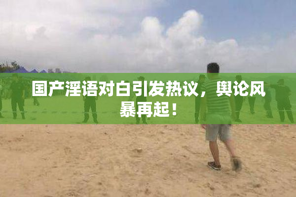 国产淫语对白引发热议，舆论风暴再起！