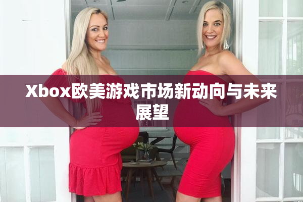 Xbox欧美游戏市场新动向与未来展望