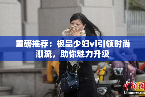 重磅推荐：极品少妇vi引领时尚潮流，助你魅力升级
