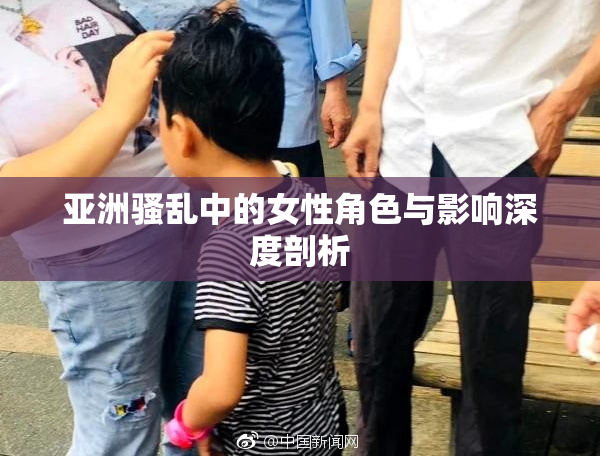 亚洲骚乱中的女性角色与影响深度剖析