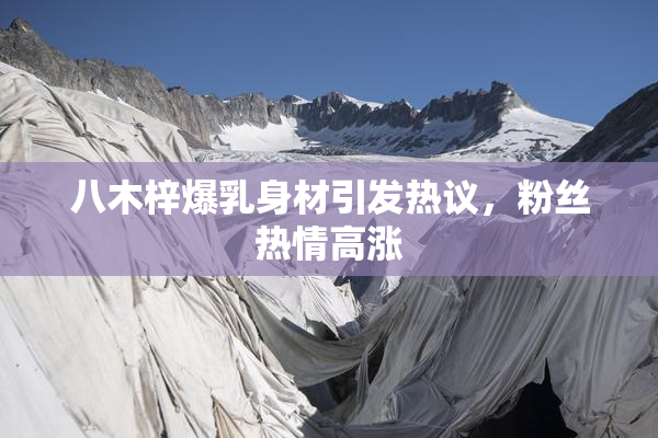 八木梓爆乳身材引发热议，粉丝热情高涨