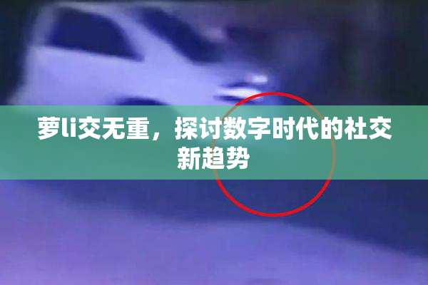 萝li交无重，探讨数字时代的社交新趋势