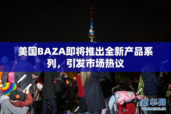 美国BAZA即将推出全新产品系列，引发市场热议