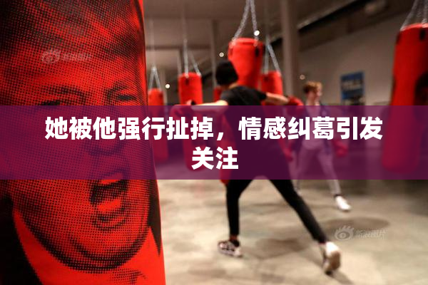 她被他强行扯掉，情感纠葛引发关注