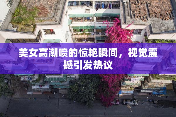 美女高潮喷的惊艳瞬间，视觉震撼引发热议