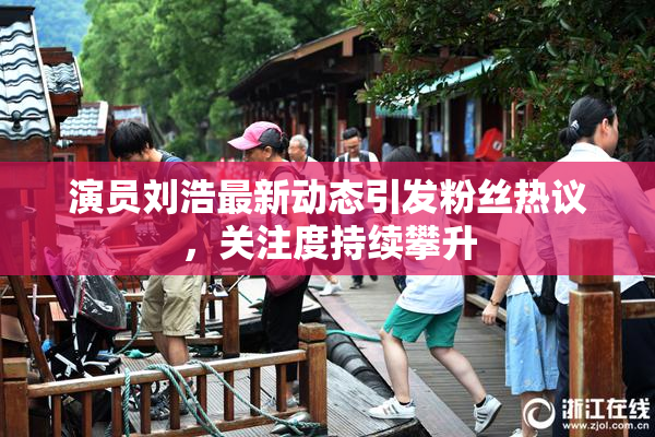 演员刘浩最新动态引发粉丝热议，关注度持续攀升