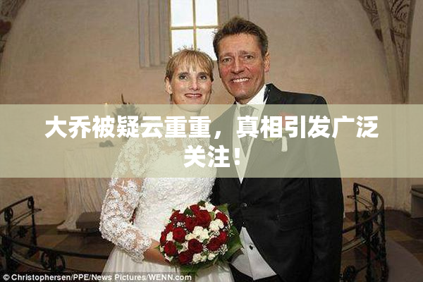 大乔被疑云重重，真相引发广泛关注！