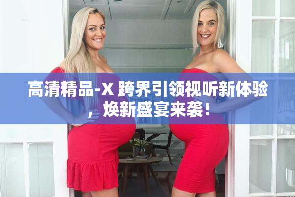高清精品-X 跨界引领视听新体验，焕新盛宴来袭！
