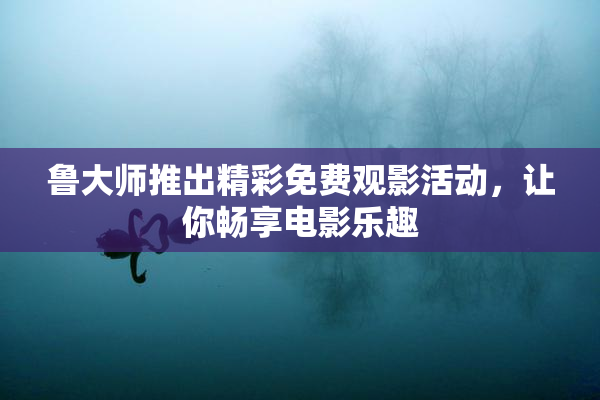 鲁大师推出精彩免费观影活动，让你畅享电影乐趣