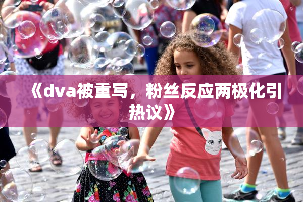 《dva被重写，粉丝反应两极化引热议》