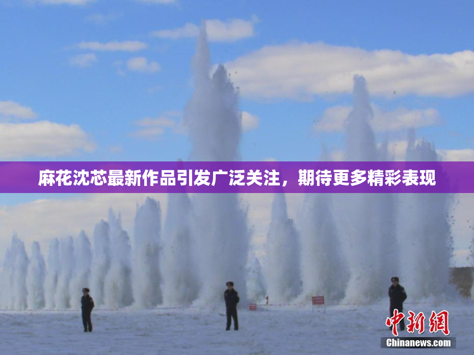 麻花沈芯最新作品引发广泛关注，期待更多精彩表现