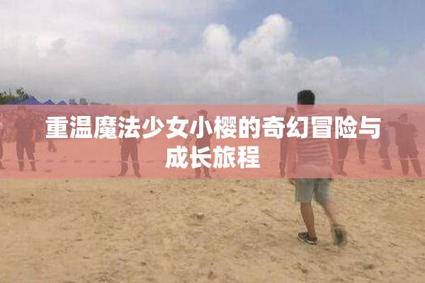 重温魔法少女小樱的奇幻冒险与成长旅程