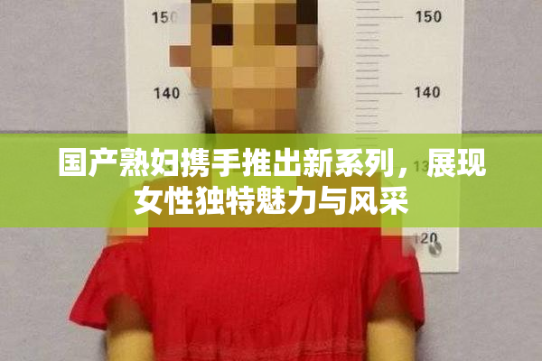 国产熟妇携手推出新系列，展现女性独特魅力与风采