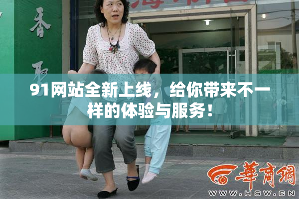 91网站全新上线，给你带来不一样的体验与服务！
