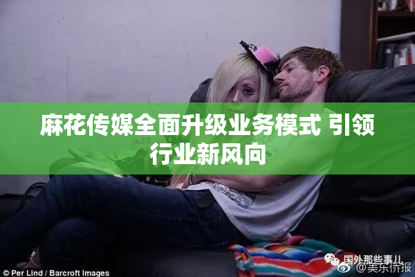 麻花传媒全面升级业务模式 引领行业新风向