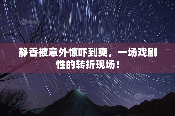 静香被意外惊吓到爽，一场戏剧性的转折现场！