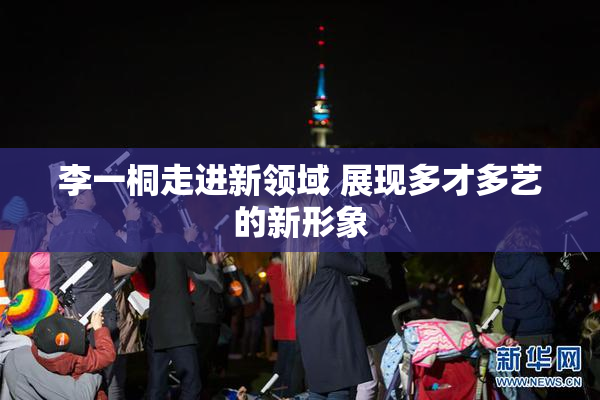 李一桐走进新领域 展现多才多艺的新形象
