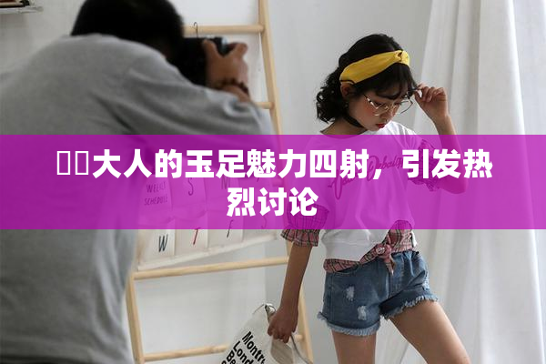 芃芃大人的玉足魅力四射，引发热烈讨论