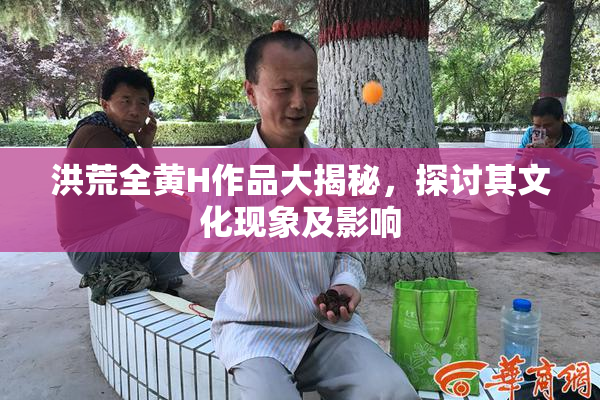 洪荒全黄H作品大揭秘，探讨其文化现象及影响