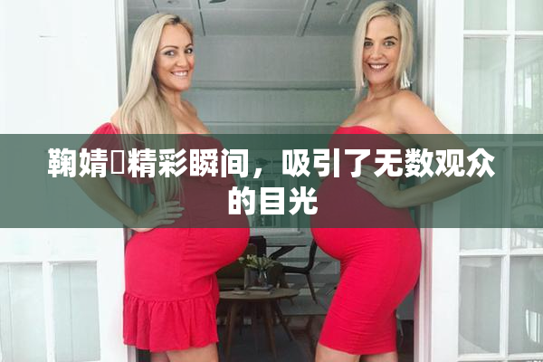 鞠婧祎精彩瞬间，吸引了无数观众的目光