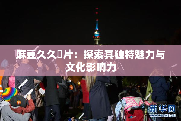 麻豆久久婬片：探索其独特魅力与文化影响力