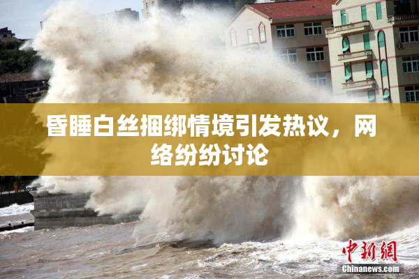 昏睡白丝捆绑情境引发热议，网络纷纷讨论