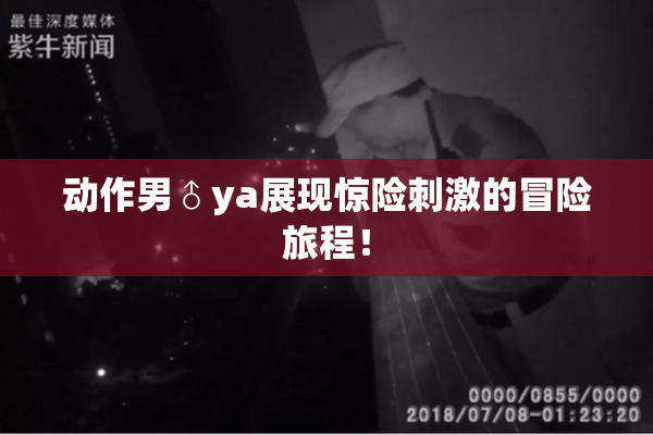 动作男♂ya展现惊险刺激的冒险旅程！