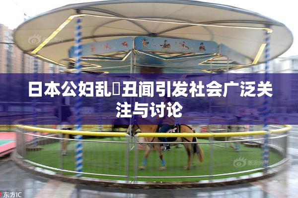 日本公妇乱婬丑闻引发社会广泛关注与讨论