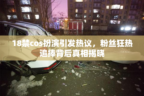 18禁cos扮演引发热议，粉丝狂热追捧背后真相揭晓