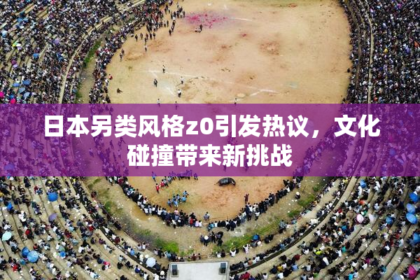 日本另类风格z0引发热议，文化碰撞带来新挑战
