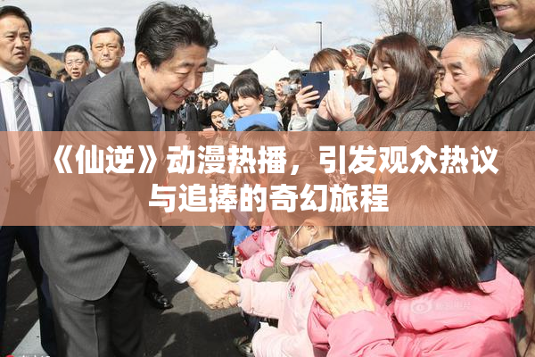 《仙逆》动漫热播，引发观众热议与追捧的奇幻旅程