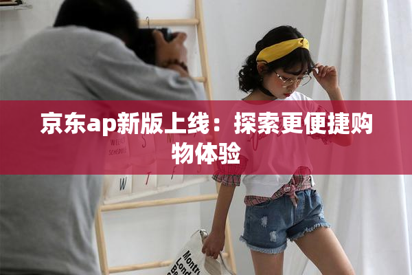 京东ap新版上线：探索更便捷购物体验