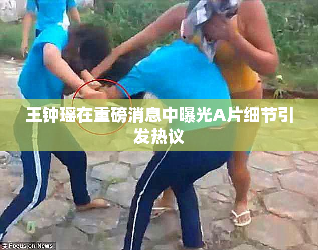 王钟瑶在重磅消息中曝光A片细节引发热议