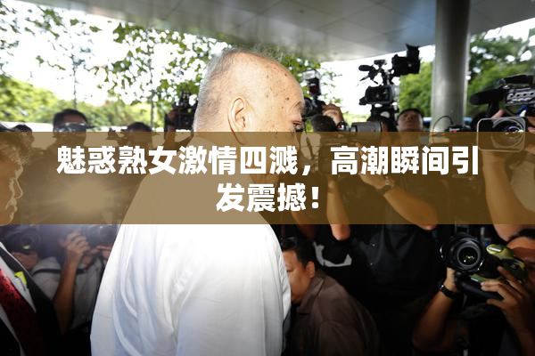 魅惑熟女激情四溅，高潮瞬间引发震撼！