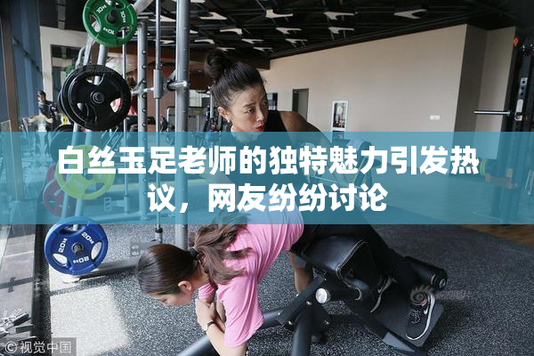 白丝玉足老师的独特魅力引发热议，网友纷纷讨论